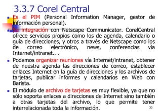 303.3.7 Corel Central Es el PIM (Personal Information Manager, gestor de información personal).Su integración con Netscape Communicator. CorelCentral  ofrece servicios propios como los de agenda, calendario o guía de direcciones, y otros a través de Netscape como los de correo electrónico, news, conferencias vía Internet/intranet.. .Podemos organizar reuniones vía Internet/intranet, obtener de nuestra agenda las direcciones de correo, establecer enlaces Internet en la guía de direcciones y los archivos de tarjetas, publicar informes y calendarios en Web con Barista.El módulo de archivo de tarjetas es muy flexible, ya que no sólo soporta enlaces a direcciones de Internet sino también a otras tarjetas del archivo, lo que permite tener interrelacionada toda la información.