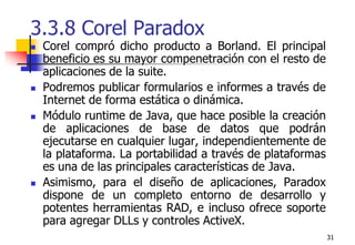 313.3.8 Corel Paradox Corel compró dicho producto a Borland. El principal beneficio es su mayor compenetración con el resto de aplicaciones de la suite.Podremos publicar formularios e informes a través de Internet de forma estática o dinámica.Módulo runtime de Java, que hace posible la creación de aplicaciones de base de datos que podrán ejecutarse en cualquier lugar, independientemente de la plataforma. La portabilidad a través de plataformas es una de las principales características de Java. Asimismo, para el diseño de aplicaciones, Paradox dispone de un completo entorno de desarrollo y potentes herramientas RAD, e incluso ofrece soporte para agregar DLLs y controles ActiveX.