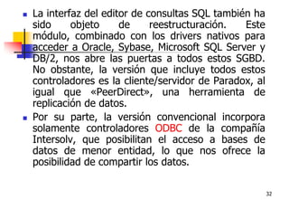 32La interfaz del editor de consultas SQL también ha sido objeto de reestructuración. Este módulo, combinado con los drivers nativos para acceder a Oracle, Sybase, Microsoft SQL Server y DB/2, nos abre las puertas a todos estos SGBD. No obstante, la versión que incluye todos estos controladores es la cliente/servidor de Paradox, al igual que «PeerDirect», una herramienta de replicación de datos. Por su parte, la versión convencional incorpora solamente controladores ODBC de la compañía Intersolv, que posibilitan el acceso a bases de datos de menor entidad, lo que nos ofrece la posibilidad de compartir los datos.