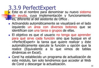 333.3.9 PerfectExpertEste es el nombre para denominar su nuevo sistema de ayuda, cuya implementación y funcionamiento es, diferente al del asistente de Office . Activandolo automáticamente se visualizará en el lado izquierdo un área con diversos botones que se identifican con una tarea o grupos de ellas.El objetivo es que el usuario no tenga que aprender para qué sirve cada función sino que busque en el «PerfectExpert» la tarea que quiere realizar y éste automáticamente ejecute la función u opción que la realice (Equivalente a lo que vimos de tablas dinámicas en Excel).Corel ha establecido un programa de actualización de este módulo, tan solo tendremos que acceder al Web de Corel y descargar la actualización.