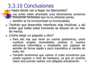 343.3.10 Conclusiones¿ Hasta dónde van a llegar los fabricantes?.Las suites están alcanzado unas dimensiones excesivas incluyendo facilidades que no se utilizarán jamás, también se ha incrementado su funcionalidad.Tendrán que desarrollar interfaces más intuitivas, y así evitar que todas estas funciones se diluyan en un mar de menús.¿Cómo elegir un paquete u otro?Para ello hay que tener en cuenta parámetros, como nuestras propias necesidades, analizar si nuestra estructura informática y empleados son capaces de asimilar de forma rápida y poco traumática el cambio de suite, etc.También tendremos que valorar el coste económico que puede suponer a nivel de hardware, ya que en muchos casos será preciso realizar una obligada actualización.