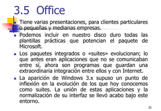 353.5  Office Tiene varias presentaciones, para clientes particulares o pequeñas y medianas empresas. Podemos incluir en nuestro disco duro todas las plantillas prácticas que potencian el paquete de Microsoft.Los paquetes integrados o «suites» evolucionan; lo que antes eran aplicaciones que no se comunicaban entre sí, ahora son programas que guardan una extraordinaria integración entre ellos y con Internet. La aparición de Windows 3.x supuso un punto de inflexión en la evolución de los que hoy conocemos como suites. La unión de estas aplicaciones y la normalización de su interfaz se llevó acabo bajo este entorno. 