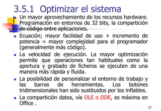 373.5.1  Optimizar el sistemaUn mayor aprovechamiento de los recursos hardware. Programación en entornos de 32 bits, la compartición de código entre aplicaciones. Ecuación; mayor facilidad de uso + incremento de potencia = mayor complejidad para el programador (generalmente más código).La velocidad de ejecución. La mayor optimización permite que operaciones tan habituales como la apertura y grabado de ficheros se ejecuten de una manera más rápida y fluida.La posibilidad de personalizar el entorno de trabajo y las barras de herramientas. Los botones tridimensionales han sido sustituidos por los inflables.La compartición datos, vía OLE o DDE, es máxima en Office .