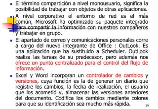39El término compartición a nivel monousuario, significa la posibilidad de trabajar con objetos de otras aplicaciones. A nivel corporativo el entorno de red es el más común, Microsoft ha optimizado su paquete integrado para compartir la información con nuestros compañeros y trabajar en grupo.El apartado de correo y comunicaciones personales corre a cargo del nuevo integrante de Office : OutLook. Es una aplicación que ha sustituido a Scheduler. OutLook realiza las tareas de su predecesor, pero además nos ofrece un punto centralizado para el control del flujo de información.Excel y Word incorporan un controlador de cambios y versiones, cuya función es la de generar un diario que registre los cambios, la fecha de realización, el usuario que los acometió y, almacenar las versiones anteriores del documento. Codifica los cambios mediante colores para que su identificación sea mucho más rápida.