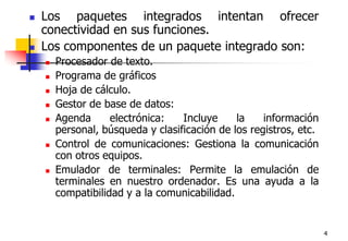 4Los paquetes integrados intentan ofrecer conectividad en sus funciones. Los componentes de un paquete integrado son:Procesador de texto. Programa de gráficosHoja de cálculo.Gestor de base de datos: Agenda electrónica: Incluye la información personal, búsqueda y clasificación de los registros, etc.Control de comunicaciones: Gestiona la comunicación con otros equipos.Emulador de terminales: Permite la emulación de terminales en nuestro ordenador. Es una ayuda a la compatibilidad y a la comunicabilidad.