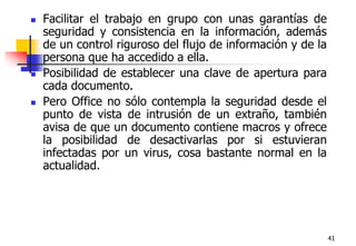 41Facilitar el trabajo en grupo con unas garantías de seguridad y consistencia en la información, además de un control riguroso del flujo de información y de la persona que ha accedido a ella. Posibilidad de establecer una clave de apertura para cada documento.Pero Office no sólo contempla la seguridad desde el punto de vista de intrusión de un extraño, también avisa de que un documento contiene macros y ofrece la posibilidad de desactivarlas por si estuvieran infectadas por un virus, cosa bastante normal en la actualidad.
