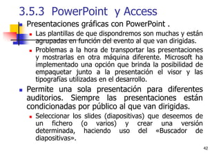 423.5.3  PowerPoint  y Access Presentaciones gráficas con PowerPoint .Las plantillas de que dispondremos son muchas y están agrupadas en función del evento al que van dirigidas.Problemas a la hora de transportar las presentaciones y mostrarlas en otra máquina diferente. Microsoft ha implementado una opción que brinda la posibilidad de empaquetar junto a la presentación el visor y las tipografías utilizadas en el desarrollo.Permite una sola presentación para diferentes auditorios. Siempre las presentaciones están condicionadas por público al que van dirigidas.Seleccionar los slides (diapositivas) que deseemos de un fichero (o varios) y crear una versión determinada, haciendo uso del «Buscador de diapositivas».