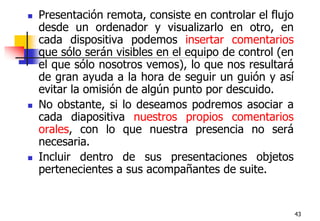 43Presentación remota, consiste en controlar el flujo desde un ordenador y visualizarlo en otro, en cada dispositiva podemos insertar comentarios que sólo serán visibles en el equipo de control (en el que sólo nosotros vemos), lo que nos resultará de gran ayuda a la hora de seguir un guión y así evitar la omisión de algún punto por descuido. No obstante, si lo deseamos podremos asociar a cada diapositiva nuestros propios comentarios orales, con lo que nuestra presencia no será necesaria. Incluir dentro de sus presentaciones objetos pertenecientes a sus acompañantes de suite.