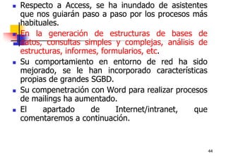 44Respecto a Access, se ha inundado de asistentes que nos guiarán paso a paso por los procesos más habituales. En la generación de estructuras de bases de datos, consultas simples y complejas, análisis de estructuras, informes, formularios, etc. Su comportamiento en entorno de red ha sido mejorado, se le han incorporado características propias de grandes SGBD.Su compenetración con Word para realizar procesos de mailings ha aumentado.El apartado de Internet/intranet, que comentaremos a continuación.