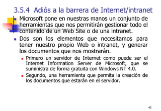 453.5.4  Adiós a la barrera de Internet/intranetMicrosoft pone en nuestras manos un conjunto de herramientas que nos permitirán gestionar todo el contenido de un Web Site o de una intranet.Dos son los elementos que necesitamos para tener nuestro propio Web o intranet, y generar los documentos que nos mostrarán. Primero un servidor de Internet como puede ser el Internet Information Server de Microsoft, que se suministra de forma gratuita con Windows NT 4.0. Segundo, una herramienta que permita la creación de los documentos que estarán en el servidor.
