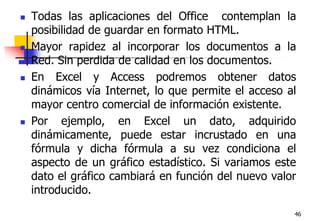 46Todas las aplicaciones del Office  contemplan la posibilidad de guardar en formato HTML. Mayor rapidez al incorporar los documentos a la Red. Sin perdida de calidad en los documentos.En Excel y Access podremos obtener datos dinámicos vía Internet, lo que permite el acceso al mayor centro comercial de información existente. Por ejemplo, en Excel un dato, adquirido dinámicamente, puede estar incrustado en una fórmula y dicha fórmula a su vez condiciona el aspecto de un gráfico estadístico. Si variamos este dato el gráfico cambiará en función del nuevo valor introducido. 