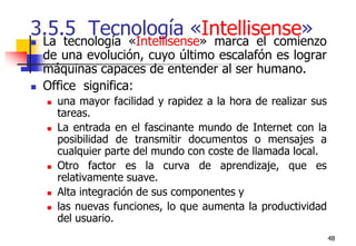 483.5.5  Tecnología «Intellisense»La tecnología «Intellisense» marca el comienzo de una evolución, cuyo último escalafón es lograr máquinas capaces de entender al ser humano.Office  significa:una mayor facilidad y rapidez a la hora de realizar sus tareas.La entrada en el fascinante mundo de Internet con la posibilidad de transmitir documentos o mensajes a cualquier parte del mundo con coste de llamada local.Otro factor es la curva de aprendizaje, que es relativamente suave. Alta integración de sus componentes y las nuevas funciones, lo que aumenta la productividad del usuario.
