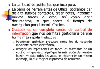 49La cantidad de asistentes que incorpora.La barra de herramientas de Office, podremos dar de alta nuevos contactos, crear notas, introducir nuevas tareas o citas, así como abrir documentos, lo que acorta el tiempo de navegación por el menú «Inicio».OutLook es un completo centro de control de información que nos permitirá gestionarla de una forma más rápida y efectiva. Podremos optimizar procesos como los de votación mediante correo electrónico,recoger las impresiones de todos los miembros de un equipo sin que esto signifique la saturación de nuestro buzón, ya que todos los votos se integran en un mismo mensaje, lo que mejora el proceso de recuento.