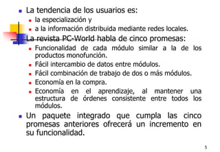 5La tendencia de los usuarios es:la especialización y a la información distribuida mediante redes locales.La revista PC-World habla de cinco promesas:Funcionalidad de cada módulo similar a la de los productos monofunción.Fácil intercambio de datos entre módulos.Fácil combinación de trabajo de dos o más módulos.Economía en la compra.Economía en el aprendizaje, al mantener una estructura de órdenes consistente entre todos los módulos.Un paquete integrado que cumpla las cinco promesas anteriores ofrecerá un incremento en su funcionalidad.