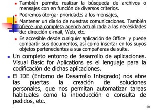 50También permite realizar la búsqueda de archivos o mensajes con en función de diversos criterios. Podremos otorgar prioridades a los mensajes, Mantener un diario de nuestras comunicaciones. También ofrece una completa agenda actualizada a las necesidades de: dirección e-mail, Web, etc.Es accesible desde cualquier aplicación de Office  y puede compartir sus documentos, así como insertar en los suyos objetos pertenecientes a sus compañeras de suite.Un completo entorno de desarrollo de aplicaciones. Visual Basic for Aplications es el lenguaje para la codificación de dichas aplicaciones.El IDE (Entorno de Desarrollo Integrado) nos abre las puertas la creación de soluciones personales, que nos permitan automatizar tareas habituales como la introducción o consulta de pedidos, etc. 