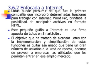 523.6.2 Enfocada a InternetLotus puede presumir de que fue la primera compañía que incorporó determinadas funciones para trabajar con Internet. Word Pro, brindaba la posibilidad de manipular archivos en formato HTML. Este pequeño guiño a Internet es una firme apuesta de Lotus en SmartSuite . El objetivo que ha tratado de alcanzar Lotus con la implementación y simplificación de estas funciones es quitar ese miedo que tiene un gran número de usuarios a la «red de redes», además de proveer a empresas las utilidades que les permitan entrar en ese amplio mercado.