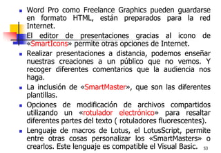 53Word Pro como Freelance Graphics pueden guardarse en formato HTML, están preparados para la red Internet. El editor de presentaciones gracias al icono de «SmartIcons» permite otras opciones de Internet.Realizar presentaciones a distancia, podemos enseñar nuestras creaciones a un público que no vemos. Y recoger diferentes comentarios que la audiencia nos haga.La inclusión de «SmartMaster», que son las diferentes plantillas. Opciones de modificación de archivos compartidos utilizando un «rotulador electrónico» para resaltar diferentes partes del texto ( rotuladores fluorescentes).Lenguaje de macros de Lotus, el LotusScript, permite entre otras cosas personalizar los «SmartMasters» o crearlos. Este lenguaje es compatible el Visual Basic.