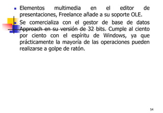 54Elementos multimedia en el editor de presentaciones, Freelance añade a su soporte OLE.Se comercializa con el gestor de base de datos Approach en su versión de 32 bits. Cumple al ciento por ciento con el espíritu de Windows, ya que prácticamente la mayoría de las operaciones pueden realizarse a golpe de ratón. 