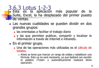 553.6.3 Lotus 1-2-3 Esta es la aplicación más popular de la Suite, Excel, la ha desplazado del primer puesto de ventas. Las nuevas cualidades se pueden dividir en dos grandes grupos: las orientadas a facilitar el trabajo diarioy las que permiten publicar, compartir y localizar la información a través de Internet e intranets. En el primer grupo. Una de las operaciones más utilizadas es el cálculo de totales. Antes se tenia que marcar un rango de celdas y establecer una fórmula. Esto ya no será necesario, ya que bastará con escribir la palabra «Total» y automáticamente realizará dicha operación. 
