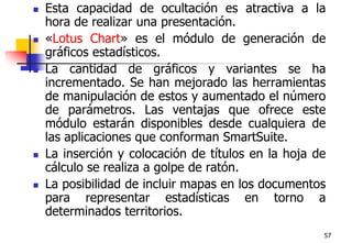 57Esta capacidad de ocultación es atractiva a la hora de realizar una presentación. «Lotus Chart» es el módulo de generación de gráficos estadísticos.La cantidad de gráficos y variantes se ha incrementado. Se han mejorado las herramientas de manipulación de estos y aumentado el número de parámetros. Las ventajas que ofrece este módulo estarán disponibles desde cualquiera de las aplicaciones que conforman SmartSuite.La inserción y colocación de títulos en la hoja de cálculo se realiza a golpe de ratón. La posibilidad de incluir mapas en los documentos para representar estadísticas en torno a determinados territorios. 