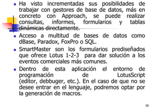 58Ha visto incrementadas sus posibilidades de trabajar con gestores de base de datos, más en concreto con Approach, se puede realizar consultas, informes, formularios y tablas dinámicas directamente. Acceso a multitud de bases de datos como dBase, Paradox, FoxPro o SQL. SmartMaster son los formularios prediseñados que ofrece Lotus 1-2-3  para dar solución a los eventos comerciales más comunes. Dentro de esta aplicación el entorno de programación de LotusScript (editor, debbuger, etc.). En el caso de que no se desee entrar en el lenguaje, podremos optar por la generación de macros. 
