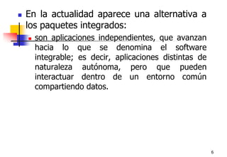 6En la actualidad aparece una alternativa a los paquetes integrados:son aplicaciones independientes, que avanzan hacia lo que se denomina el software integrable; es decir, aplicaciones distintas de naturaleza autónoma, pero que pueden interactuar dentro de un entorno común compartiendo datos.