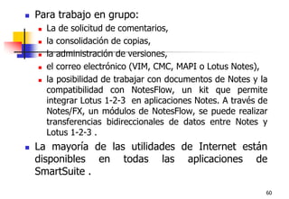 60Para trabajo en grupo:La de solicitud de comentarios, la consolidación de copias, la administración de versiones, el correo electrónico (VIM, CMC, MAPI o Lotus Notes),la posibilidad de trabajar con documentos de Notes y la compatibilidad con NotesFlow, un kit que permite integrar Lotus 1-2-3  en aplicaciones Notes. A través de Notes/FX, un módulos de NotesFlow, se puede realizar transferencias bidireccionales de datos entre Notes y Lotus 1-2-3 . La mayoría de las utilidades de Internet están disponibles en todas las aplicaciones de SmartSuite .