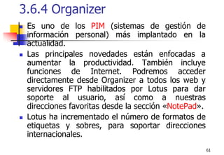 613.6.4 Organizer Es uno de los PIM (sistemas de gestión de información personal) más implantado en la actualidad. Las principales novedades están enfocadas a aumentar la productividad. También incluye funciones de Internet. Podremos acceder directamente desde Organizer a todos los web y servidores FTP habilitados por Lotus para dar soporte al usuario, así como a nuestras direcciones favoritas desde la sección «NotePad».Lotus ha incrementado el número de formatos de etiquetas y sobres, para soportar direcciones internacionales. 