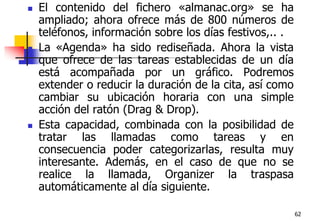 62El contenido del fichero «almanac.org» se ha ampliado; ahora ofrece más de 800 números de teléfonos, información sobre los días festivos,.. . La «Agenda» ha sido rediseñada. Ahora la vista que ofrece de las tareas establecidas de un día está acompañada por un gráfico. Podremos extender o reducir la duración de la cita, así como cambiar su ubicación horaria con una simple acción del ratón (Drag & Drop). Esta capacidad, combinada con la posibilidad de tratar las llamadas como tareas y en consecuencia poder categorizarlas, resulta muy interesante. Además, en el caso de que no se realice la llamada, Organizer la traspasa automáticamente al día siguiente. 