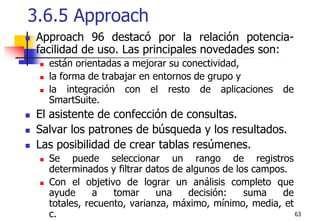 633.6.5 Approach Approach 96 destacó por la relación potencia-facilidad de uso. Las principales novedades son:están orientadas a mejorar su conectividad, la forma de trabajar en entornos de grupo y la integración con el resto de aplicaciones de SmartSuite. El asistente de confección de consultas.Salvar los patrones de búsqueda y los resultados. Las posibilidad de crear tablas resúmenes. Se puede seleccionar un rango de registros determinados y filtrar datos de algunos de los campos.Con el objetivo de lograr un análisis completo que ayude a tomar una decisión: suma de totales, recuento, varianza, máximo, mínimo, media, etc. 