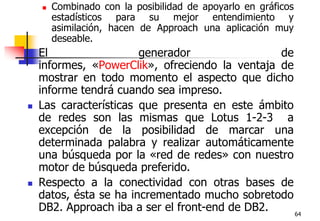 64Combinado con la posibilidad de apoyarlo en gráficos estadísticos para su mejor entendimiento y asimilación, hacen de Approach una aplicación muy deseable. El generador de informes, «PowerClik», ofreciendo la ventaja de mostrar en todo momento el aspecto que dicho informe tendrá cuando sea impreso. Las características que presenta en este ámbito de redes son las mismas que Lotus 1-2-3  a excepción de la posibilidad de marcar una determinada palabra y realizar automáticamente una búsqueda por la «red de redes» con nuestro motor de búsqueda preferido. Respecto a la conectividad con otras bases de datos, ésta se ha incrementado mucho sobretodo DB2. Approach iba a ser el front-end de DB2.