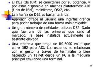65El DB2 (de IBM) se caracteriza por su potencia, y por estar disponible en muchas plataformas: AIX (Unix de IBM), mainframe, OS/2, etc. La interfaz de DB2 es bastante árida. Approach ofrece al usuario una interfaz gráfica para poder trabajar de una forma más amigable. Un gran número de entidades utilizan DB2. Dado que fue una de las primeras que salió al mercado, la base instalada actualmente es bastante elevada.Una empresa que tenga un RS-6000 en el que corre DB2 para AIX. Los usuarios se relacionan con el gestor a través de terminales o bien haciendo un Telnet desde un PC a la máquina principal emulando una terminal. 