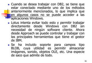 66Cuando se desea trabajar con DB2, se tiene que estar conectado mediante uno de los métodos anteriormente mencionados, lo que implica que en algunos casos no se puede acceder a las aplicaciones Windows. Lotus intenta evitar todo esto y permitir trabajar directamente desde Windows con DB2 sin necesidad de ningún software cliente. Ahora desde Approach se puede controlar y trabajar con las principales herramientas que tiene el gestor de IBM. Se ha incluido soporte para campos tipo BLOB, cuya utilidad es permitir almacenar imágenes, sonido, objetos OLE, etc. Una especie de saco que admite de todo. 