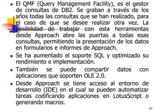 67El QMF (Query Management Facility), es el gestor de consultas de DB2. Se graban a través de los años todas las consultas que se han realizado, para el caso de que se desee realizar otra vez. La posibilidad de trabajar con esta herramientas desde Approach abre las puertas a todas esas consultas, permitiendo la presentación de los datos en formularios e informes de Approach. Se ha aumentado el soporte SQL y optimizado su rendimiento e implementación. También se puede compartir datos con aplicaciones que soporten OLE 2.0. Desde Approach se tiene acceso al entorno de desarrollo (IDE) en el cual se pueden automatizar tareas codificando aplicaciones en LotusScript o generando macros.