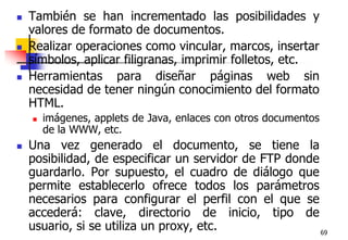 69También se han incrementado las posibilidades y valores de formato de documentos.Realizar operaciones como vincular, marcos, insertar símbolos, aplicar filigranas, imprimir folletos, etc. Herramientas para diseñar páginas web sin necesidad de tener ningún conocimiento del formato HTML. imágenes, applets de Java, enlaces con otros documentos de la WWW, etc.Una vez generado el documento, se tiene la posibilidad, de especificar un servidor de FTP donde guardarlo. Por supuesto, el cuadro de diálogo que permite establecerlo ofrece todos los parámetros necesarios para configurar el perfil con el que se accederá: clave, directorio de inicio, tipo de usuario, si se utiliza un proxy, etc.