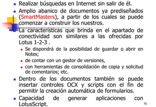 70Realizar búsquedas en Internet sin salir de él. Amplio abanico de documentos ya prediseñados (SmartMasters), a partir de los cuales se puede comenzar a construir los nuestros.La características que brinda en el apartado de conectividad son similares a las ofrecidas por Lotus 1-2-3 . Se dispondrá de la posibilidad de guardar o abrir en Notes;de contar con un gestor de versiones,con herramientas de consolidación de copia y solicitud de comentarios; etc. Dentro de los documentos también se puede insertar controles OCX y scripts con el fin de permitir la creación automática de formularios. Capacidad de generar aplicaciones con LotusScript.