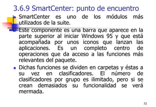 723.6.9 SmartCenter: punto de encuentroSmartCenter es uno de los módulos más utilizados de la suite.Este componente es una barra que aparece en la parte superior al iniciar Windows 95 y que está acompañada por unos iconos que lanzan las aplicaciones. Es un completo centro de operaciones que da acceso a las funciones más relevantes del paquete.Dichas funciones se dividen en carpetas y éstas a su vez en clasificadores. El número de clasificadores por grupo es ilimitado, pero si se crean demasiados su funcionalidad se verá mermada.
