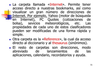 73La carpeta llamada «Internet». Permite tener acceso directo a nuestras bookmarks, así como visualizar un gran número de direcciones de Internet. Por ejemplo, Yahoo (motor de búsqueda en Internet), PC Quotes (cotizaciones de bolsa), sevicios meteorológicos, etc. Las propiedades de cada uno de estos clasificadores pueden ser modificadas de una forma rápida y simple.Otra carpeta es la «Reference», la cual da acceso directo al diccionario y al thesaurus (sinónimos). El resto de carpetas son direcciones, modo abreviado de lanzamientos de las aplicaciones, calendario, recordatorios y ayuda. 