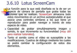 743.6.10  Lotus ScreenCam La función para la que está diseñada es la de ser un especie de cámara de pantalla que graba todas las acciones que se realizan. ScreenCam almacena todo estos movimientos en un archivo autoejecutable al que asocia unos controles similares a los que tiene un reproductor para poder navegar a través de esta especie de vídeo.Capacidad de grabar simultáneamente imagen y sonido, lo que incrementa su funcionalidad (muy útil para realizar tutoriales).Tanto el sonido como el vídeo es susceptible a las modificaciones. Cuadros de diálogo mediante los cuales se podrá cambiar la configuración de estos dos elementos. 