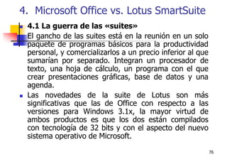 764.  Microsoft Office vs. Lotus SmartSuite4.1 La guerra de las «suites»El gancho de las suites está en la reunión en un solo paquete de programas básicos para la productividad personal, y comercializarlos a un precio inferior al que sumarían por separado. Integran un procesador de texto, una hoja de cálculo, un programa con el que crear presentaciones gráficas, base de datos y una agenda.Las novedades de la suite de Lotus son más significativas que las de Office con respecto a las versiones para Windows 3.1x, la mayor virtud de ambos productos es que los dos están compilados con tecnología de 32 bits y con el aspecto del nuevo sistema operativo de Microsoft.