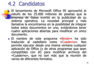 774.2  CandidatosEl lanzamiento de Microsoft Office 95 aprovechó el rebufo de los 25.000 millones de pesetas que la empresa de Gates invirtió en la publicidad de su sistema operativo. La novedad principal y más llamativa la encontramos en la posibilidad de integrar todos estos documentos en uno, evitándonos tener cuatro aplicaciones abiertas para modificar un único documento.El nombre de este programa «Binder» ha sido traducido al castellano como «Cuaderno». Nos permite ejecutar desde una misma ventana cualquier aplicación de Office (y de otros programas que sean compatibles con él) para modificar archivos del «Cuaderno», que no son más que la reunión de varios de diferentes formatos. 