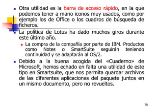 78Otra utilidad es la barra de acceso rápido, en la que podemos tener a mano iconos muy usados, como por ejemplo los de Office o los cuadros de búsqueda de ficheros.La política de Lotus ha dado muchos giros durante este último año. La compra de la compañía por parte de IBM. Productos como Notes o SmartSuite seguirán teniendo continuidad y se adaptarán al OS/2. Debido a la buena acogida del «Cuaderno» de Microsoft, hemos echado en falta una utilidad de este tipo en Smartsuite, que nos permita guardar archivos de las diferentes aplicaciones del paquete juntos en un mismo documento, pero no revueltos.
