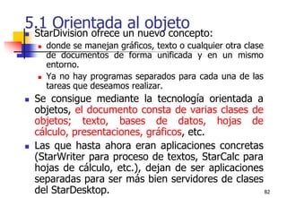 825.1 Orientada al objetoStarDivision ofrece un nuevo concepto:donde se manejan gráficos, texto o cualquier otra clase de documentos de forma unificada y en un mismo entorno. Ya no hay programas separados para cada una de las tareas que deseamos realizar. Se consigue mediante la tecnología orientada a objetos, el documento consta de varias clases de objetos; texto, bases de datos, hojas de cálculo, presentaciones, gráficos, etc.Las que hasta ahora eran aplicaciones concretas (StarWriter para proceso de textos, StarCalc para hojas de cálculo, etc.), dejan de ser aplicaciones separadas para ser más bien servidores de clases del StarDesktop.