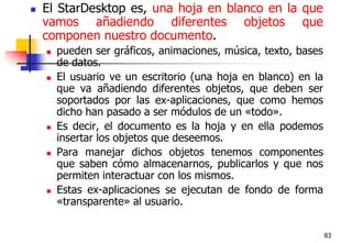 83El StarDesktop es, una hoja en blanco en la que vamos añadiendo diferentes objetos que componen nuestro documento. pueden ser gráficos, animaciones, música, texto, bases de datos.El usuario ve un escritorio (una hoja en blanco) en la que va añadiendo diferentes objetos, que deben ser soportados por las ex-aplicaciones, que como hemos dicho han pasado a ser módulos de un «todo». Es decir, el documento es la hoja y en ella podemos insertar los objetos que deseemos. Para manejar dichos objetos tenemos componentes que saben cómo almacenarnos, publicarlos y que nos permiten interactuar con los mismos.Estas ex-aplicaciones se ejecutan de fondo de forma «transparente» al usuario.