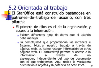 845.2 Orientada al trabajoEl StarOffice está construido basándose en patrones de trabajo del usuario, con tres pilares:El primero de ellos es el de la organización y acceso a la información. Existen diferentes tipos de datos que el usuario debe manejar. La complejidad que proporcionan las intranets e Internet. Mostrar nuestro trabajo a través de páginas web, así como recoger información de otras páginas web. El StarDesktop permite el acceso a la información a través de un explorador, independiente del tipo de documento con el que trabajemos. Aquí reside la verdadera orientación a objetos y la potencia de StarOffice.