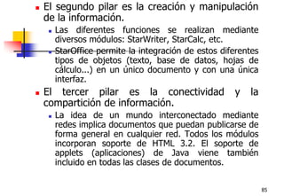 85El segundo pilar es la creación y manipulación de la información. Las diferentes funciones se realizan mediante diversos módulos: StarWriter, StarCalc, etc. StarOffice permite la integración de estos diferentes tipos de objetos (texto, base de datos, hojas de cálculo...) en un único documento y con una única interfaz. El tercer pilar es la conectividad y la compartición de información.La idea de un mundo interconectado mediante redes implica documentos que puedan publicarse de forma general en cualquier red. Todos los módulos incorporan soporte de HTML 3.2. El soporte de applets (aplicaciones) de Java viene también incluido en todas las clases de documentos.