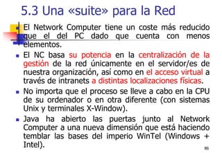 865.3 Una «suite» para la RedEl Network Computer tiene un coste más reducido que el del PC dado que cuenta con menos elementos.El NC basa su potencia en la centralización de la gestión de la red únicamente en el servidor/es de nuestra organización, así como en el acceso virtual a través de intranets a distintas localizaciones físicas.No importa que el proceso se lleve a cabo en la CPU de su ordenador o en otra diferente (con sistemas Unix y terminales X-Window).Java ha abierto las puertas junto al Network Computer a una nueva dimensión que está haciendo temblar las bases del imperio WinTel (Windows + Intel). 
