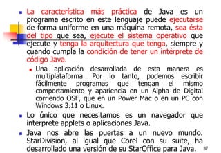 87La característica más práctica de Java es un programa escrito en este lenguaje puede ejecutarse de forma uniforme en una máquina remota, sea ésta del tipo que sea, ejecute el sistema operativo que ejecute y tenga la arquitectura que tenga, siempre y cuando cumpla la condición de tener un intérprete de código Java.Una aplicación desarrollada de esta manera es multiplataforma. Por lo tanto, podemos escribir fácilmente programas que tengan el mismo comportamiento y apariencia en un Alpha de Digital corriendo OSF, que en un Power Mac o en un PC con Windows 3.11 o Linux.Lo único que necesitamos es un navegador que interprete applets o aplicaciones Java. Java nos abre las puertas a un nuevo mundo. StarDivision, al igual que Corel con su suite, ha desarrollado una versión de su StarOffice para Java.