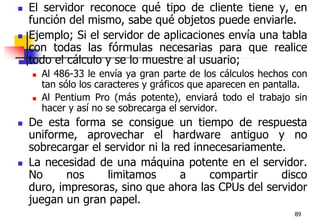 89El servidor reconoce qué tipo de cliente tiene y, en función del mismo, sabe qué objetos puede enviarle.Ejemplo; Si el servidor de aplicaciones envía una tabla con todas las fórmulas necesarias para que realice todo el cálculo y se lo muestre al usuario; Al 486-33 le envía ya gran parte de los cálculos hechos con tan sólo los caracteres y gráficos que aparecen en pantalla.Al Pentium Pro (más potente), enviará todo el trabajo sin hacer y así no se sobrecarga el servidor. De esta forma se consigue un tiempo de respuesta uniforme, aprovechar el hardware antiguo y no sobrecargar el servidor ni la red innecesariamente.La necesidad de una máquina potente en el servidor. No nos limitamos a compartir disco duro, impresoras, sino que ahora las CPUs del servidor juegan un gran papel.