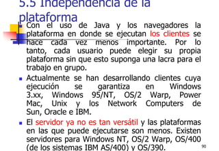 905.5 Independencia de la plataformaCon el uso de Java y los navegadores la plataforma en donde se ejecutan los clientes se hace cada vez menos importante. Por lo tanto, cada usuario puede elegir su propia plataforma sin que esto suponga una lacra para el trabajo en grupo.Actualmente se han desarrollando clientes cuya ejecución se garantiza en Windows 3.xx, Windows 95/NT, OS/2 Warp, Power Mac, Unix y los Network Computers de Sun, Oracle e IBM. El servidor ya no es tan versátil y las plataformas en las que puede ejecutarse son menos. Existen servidores para Windows NT, OS/2 Warp, OS/400 (de los sistemas IBM AS/400) y OS/390.